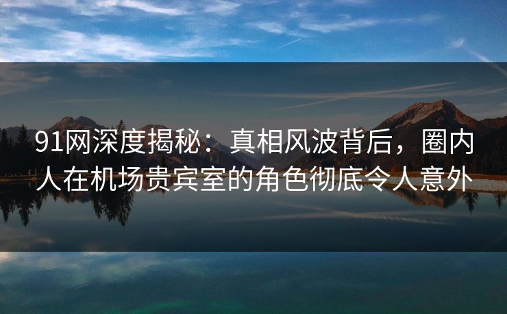 91网深度揭秘：真相风波背后，圈内人在机场贵宾室的角色彻底令人意外