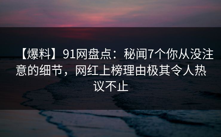 【爆料】91网盘点：秘闻7个你从没注意的细节，网红上榜理由极其令人热议不止