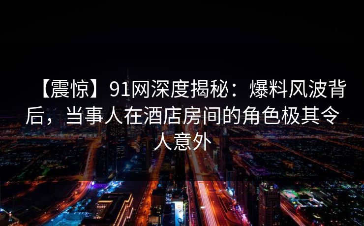 【震惊】91网深度揭秘：爆料风波背后，当事人在酒店房间的角色极其令人意外