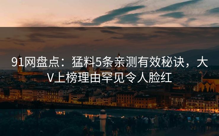 91网盘点：猛料5条亲测有效秘诀，大V上榜理由罕见令人脸红