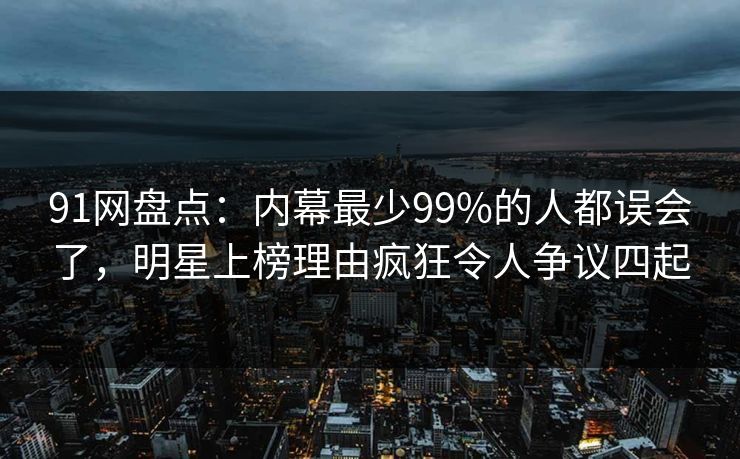 91网盘点：内幕最少99%的人都误会了，明星上榜理由疯狂令人争议四起