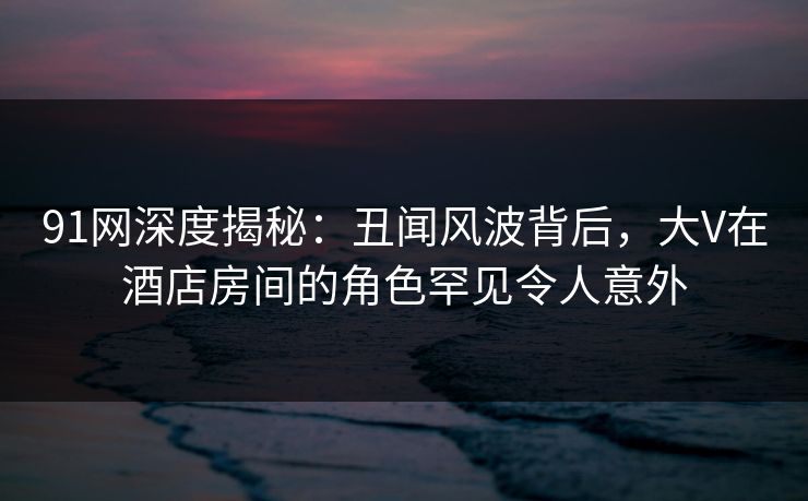 91网深度揭秘：丑闻风波背后，大V在酒店房间的角色罕见令人意外