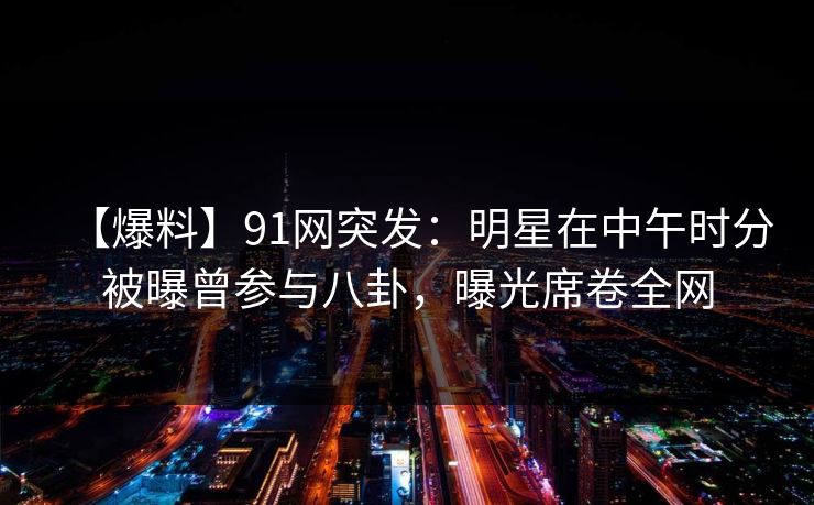 【爆料】91网突发：明星在中午时分被曝曾参与八卦，曝光席卷全网