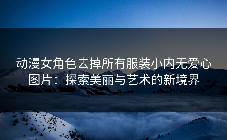 动漫女角色去掉所有服装小内无爱心图片：探索美丽与艺术的新境界