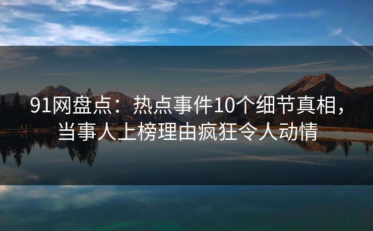 91网盘点：热点事件10个细节真相，当事人上榜理由疯狂令人动情