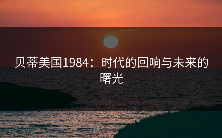 贝蒂美国1984：时代的回响与未来的曙光