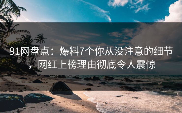 91网盘点：爆料7个你从没注意的细节，网红上榜理由彻底令人震惊