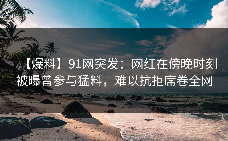 【爆料】91网突发:网红在傍晚时刻被曝曾参与猛料,难以抗拒席卷全网 【爆料】91网突发:网红在傍晚时刻被曝曾参与猛料,难以抗拒席卷全网