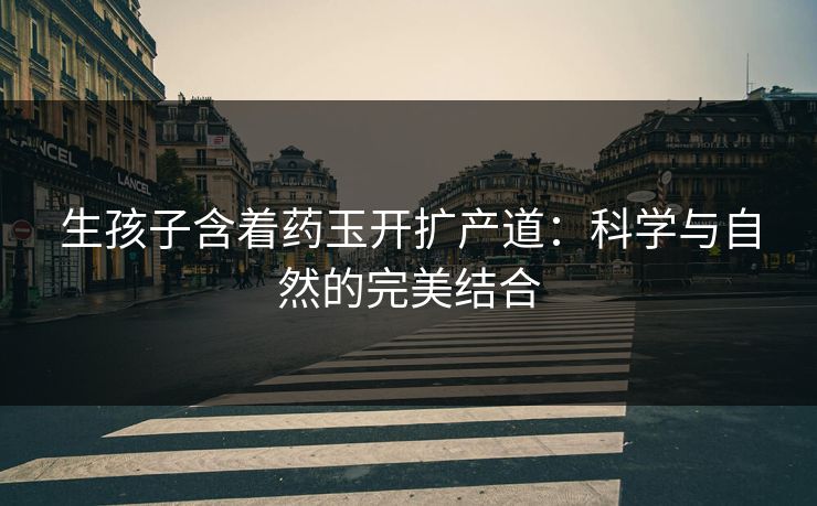 生孩子含着药玉开扩产道：科学与自然的完美结合
