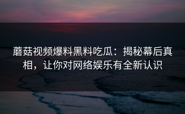 蘑菇视频爆料黑料吃瓜：揭秘幕后真相，让你对网络娱乐有全新认识