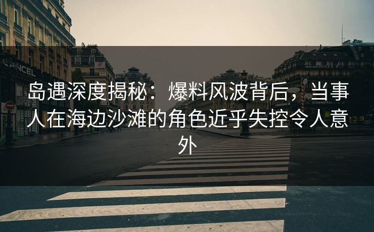 岛遇深度揭秘：爆料风波背后，当事人在海边沙滩的角色近乎失控令人意外