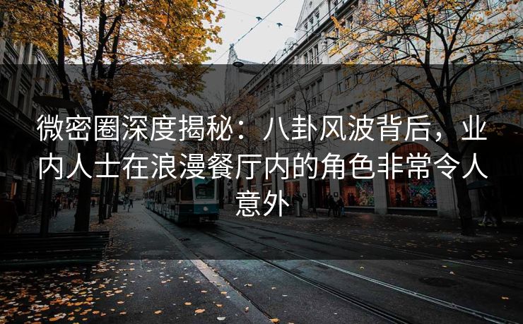 微密圈深度揭秘：八卦风波背后，业内人士在浪漫餐厅内的角色非常令人意外