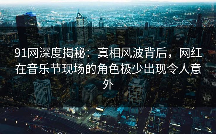91网深度揭秘：真相风波背后，网红在音乐节现场的角色极少出现令人意外