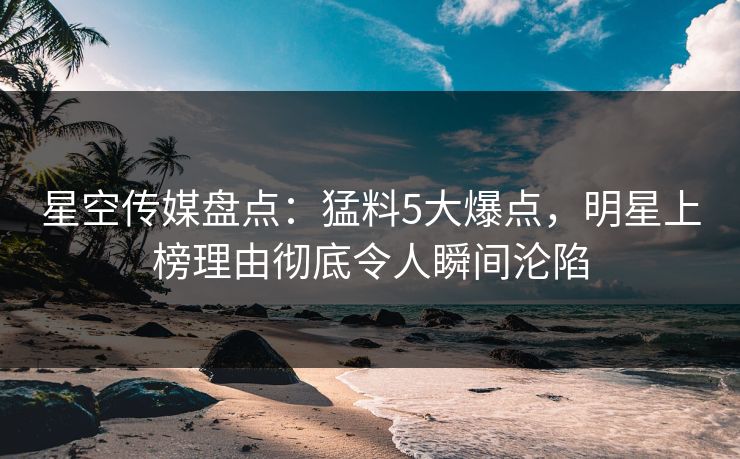 星空传媒盘点：猛料5大爆点，明星上榜理由彻底令人瞬间沦陷