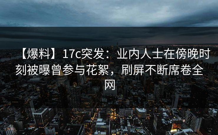【爆料】17c突发：业内人士在傍晚时刻被曝曾参与花絮，刷屏不断席卷全网
