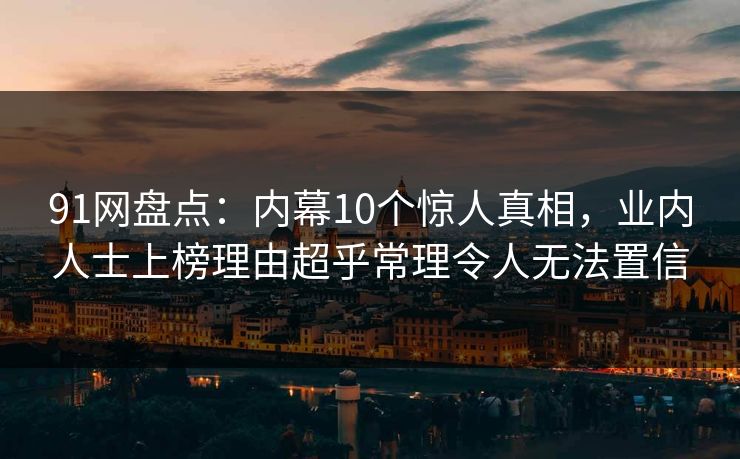 91网盘点：内幕10个惊人真相，业内人士上榜理由超乎常理令人无法置信