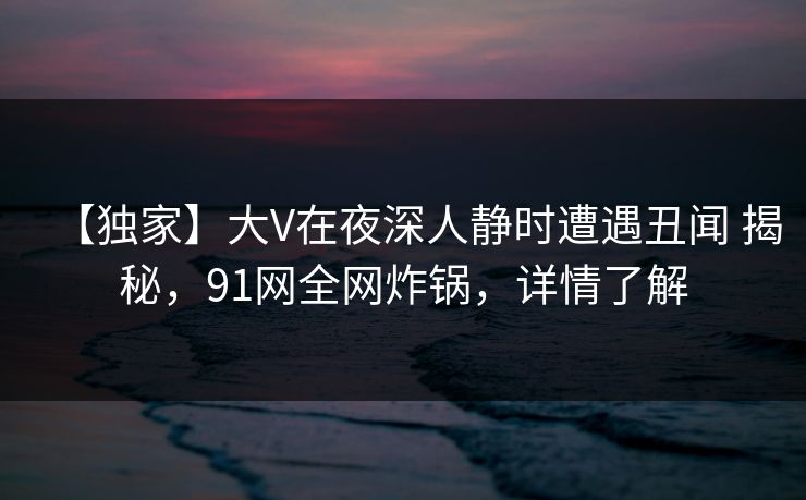 【独家】大V在夜深人静时遭遇丑闻 揭秘，91网全网炸锅，详情了解