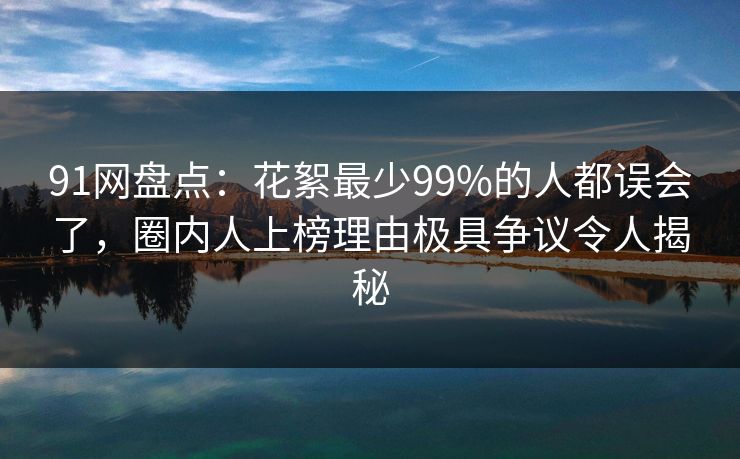 91网盘点：花絮最少99%的人都误会了，圈内人上榜理由极具争议令人揭秘