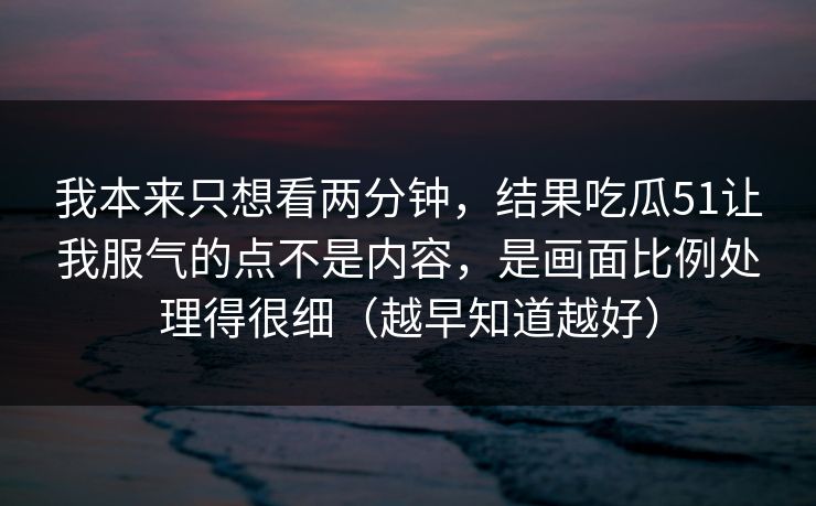我本来只想看两分钟，结果吃瓜51让我服气的点不是内容，是画面比例处理得很细（越早知道越好）