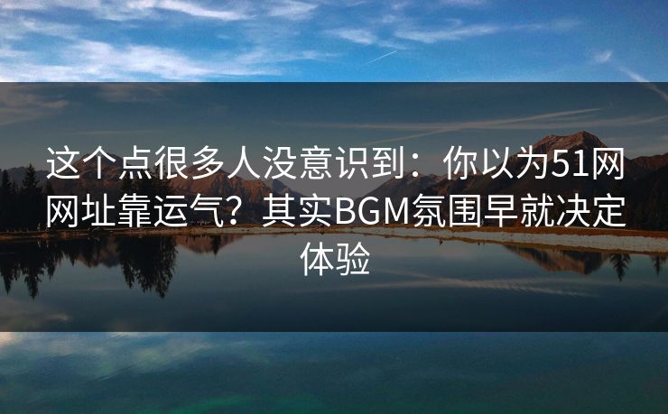这个点很多人没意识到：你以为51网网址靠运气？其实BGM氛围早就决定体验