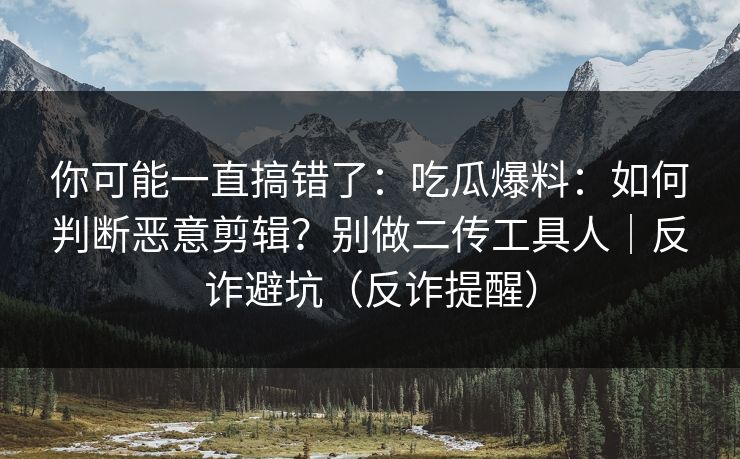 你可能一直搞错了：吃瓜爆料：如何判断恶意剪辑？别做二传工具人｜反诈避坑（反诈提醒）
