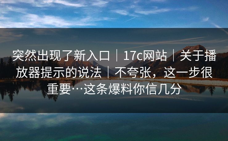 突然出现了新入口｜17c网站｜关于播放器提示的说法｜不夸张，这一步很重要…这条爆料你信几分