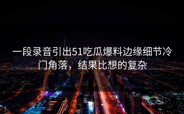 一段录音引出51吃瓜爆料边缘细节冷门角落，结果比想的复杂