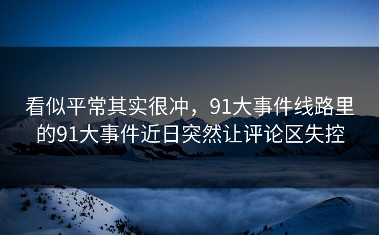 看似平常其实很冲，91大事件线路里的91大事件近日突然让评论区失控