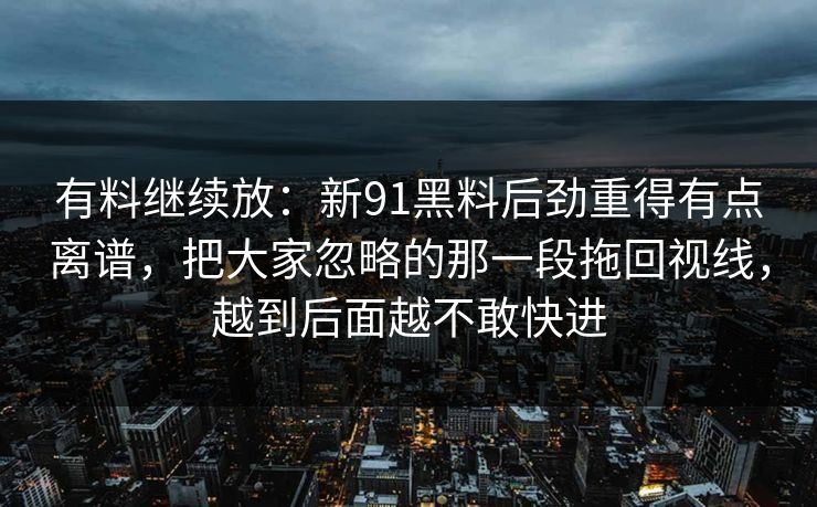 有料继续放：新91黑料后劲重得有点离谱，把大家忽略的那一段拖回视线，越到后面越不敢快进