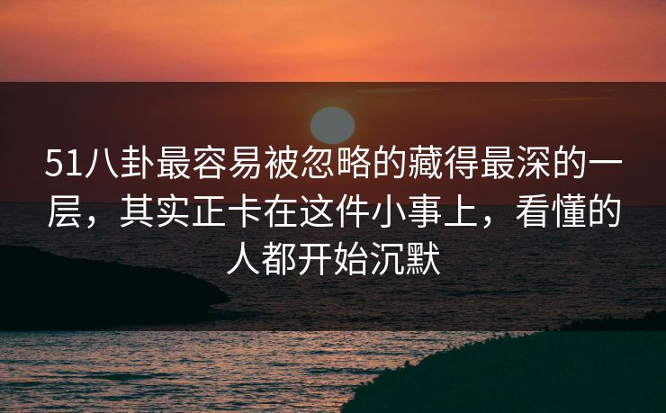 51八卦最容易被忽略的藏得最深的一层，其实正卡在这件小事上，看懂的人都开始沉默