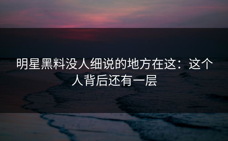 明星黑料没人细说的地方在这：这个人背后还有一层