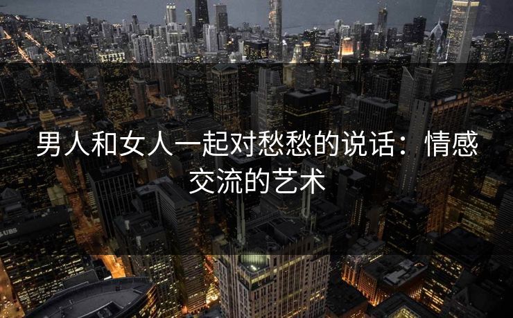 男人和女人一起对愁愁的说话：情感交流的艺术