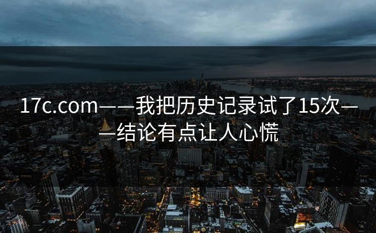 17c.com——我把历史记录试了15次——结论有点让人心慌 17c.com——我把历史记录试了15次——结论有点让人心慌