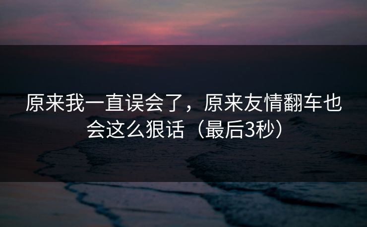 原来我一直误会了，原来友情翻车也会这么狠话（最后3秒）